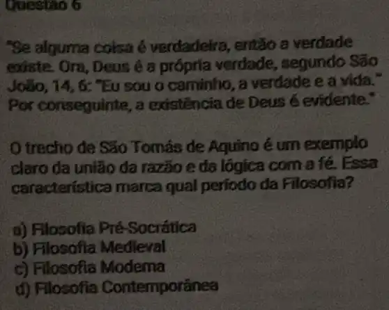 Questao 6
"Se alguma coisa é verdadeira, então a verdade
existe. Ora, Deus é a prôpria verdade,, segundo São
Joãio, 14, 6:"Eu sou o caminho , a verdade e a vida."
Por conseguinte, a existencia de Deus é evidente."
trecho de Sǎo Tomás de Aquino é um exemplo
claro da união da razão e da lógica com a fé. Essa
característica marca qual periodo da Filosofia?
a) Filosofia Pré Socrática
b) Filosofia Medieval
c) Filosofia Modema
d) Flosofia Contemporânea