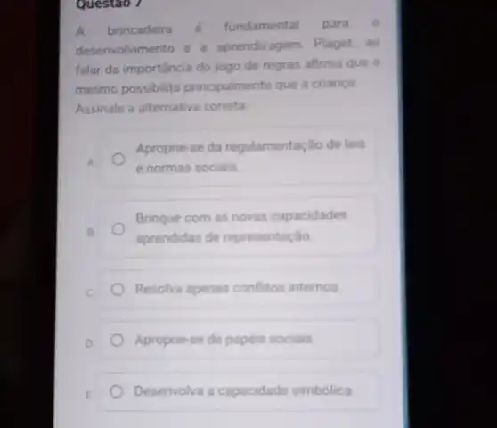 Questao 7
A brincadeira é fundamental para o
desenvolvimento e a aprendizagem. Piaget, ao
falar da importância do jogo de regras afirma que o
mesmo possibilita principalmente que a criança
Assinale a alternativa correta
Aproprie-se da regulamentação de leis
e normas sociais
Brinque com as novas capacidades
aprendidas de representação
Resolva apenas conflitos internos
D
Aproprie-se de papéis sociais
E
Desenvolva a capacidade simbólica