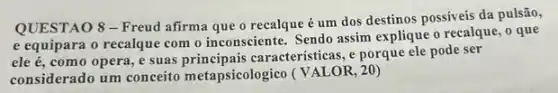 QUESTAO 8 -Freud afirma que o recalque é um dos destinos possiveis da pulsão,
e equipara o recalque com o inconsciente. Sendo assim explique o recalque , o que
ele acute (e), como opera, e suas caracteristicas, e porque ele pode ser
considerado um conceito metapsicologico (VALOR, 2 ())