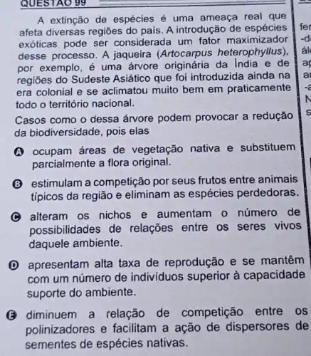 QUESTAO 99
A extinção de espécies é uma ameaça real que
afeta diversas regiōes do pais. A introdução de espécies
exóticas pode ser considerada um fator maximizador
desse processo. A jaqueira (Artocarpus heterophyllus)
por exemplo, é uma árvore originária da India e de
regiōes do Sudeste Asiático que foi introduzida ainda na
era colonial e se aclimatou muito bem em praticamente
todo o território nacional.
Casos como o dessa árvore podem provocar a redução
da biodiversidade, pois elas
(A) ocupam áreas de vegetação nativa e substituem
parcialmente a flora original.
(B) estimulam a competição por seus frutos entre animais
típicos da região e eliminam as espécies perdedoras.
(C) alteram os nichos e aumentam o número de
possibilidades de relações entre os seres vivos
daquele ambiente.
D apresentam alta taxa de reprodução e se mantêm
com um número de indivíduos superior à capacidade
suporte do ambiente.
(B) diminuem a relação de competição entre os
polinizadores e facilitam a ação de dispersores de
sementes de espécies nativas.