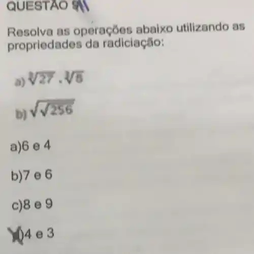 QUESTAO 9II
Resolva as operaçōes abaixo utilizando as
propriedades da radiciação:
a) sqrt [3](27)cdot sqrt [3](6)
b)
sqrt (sqrt (256))
a)6 e 4
b)7 e 6
c) 8 9
()4 e 3