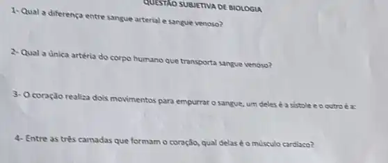 QUESTAO SUBJETIVA DE BIOLOGIA
1- Qual a diferença entre sangue arterial e sangue venoso?
2- Qual a unica artéria do corpo humano que transporta sangue venoso?
3- Ocoração realiza dois movimentos para empurrar o sangue, um delesé a sistole e o outro éa:
4- Entre as três camadas que formam o coração,qual delas éo musculo cardiaco?