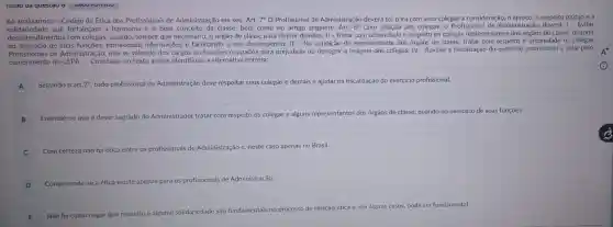 questao
Ao analisarmos o Código de Ética dos Profissionais de Administração em seu Art. 7^circ O Profissional de Administração deverá ter para com seus colegas a consideração, o apreço o respeito mútuo e a
solidariedade que fortaleçam a harmonia e o bom conceito da classe, bem como no artigo seguinte: Art. 8^circ  Com relação aos colegas - Profissiona de Administração deverá: I - Evitar
desentendimentos com colegas, usando, sempre que necessário, o órgão de classe para dirimir dúvidas; II - Tratar com urbanidade e respeito os colegas representantes dos órgãos de classe, quando
no exercicio de suas fornecendo informações e facilitando o seu desempenho; III - Na de representante dos órgãos de classe.tratar com os colegas
Profissionals de Administração, não se valendo dos cargos ou funções ocupados para prejudicar ou denegrir a imagem dos colegas; IV - Auxiliar a fiscalização do exercicio profissional e zelar pelo
cumprimento do CEPA.Com base no texto acima, identifique a alternativa correta:
A Segundo o art .7^circ  todo profissional de Administração deve respeitar seus colegas e demais e ajudar na fiscalização do exercício profissional.
B
Entende-se que é dever sagrado do Administrador tratar com respeito os colegas e alguns representantes dos orgãos de classe, quando no exercicio de suas funções.
C Com certeza não há ética entre
os profissionais de Administração e , neste caso apenas no Brasil.
D Compreende-se a ética existe apenas para os profissionais is de Administração
tais no processo de relação ética e, em alguns casos, pode ser fundamental.
E Não há como negar
que respeito e alguma solidariedade
são fundamentais