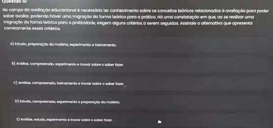 Questdo 10
No campo da avallação educacional é necessário ter conhecimento sobre os conceitos tedricos relocionados d avaliação para poder
saber avallar, podendo haver uma migração da forma teórica para a prática.Hó uma constatação em que,ao se realizar uma
migraçao da forma teórica para a praticidade, exigem al alguns critérios a serem seguldos. Assinale a alternativa que apresenta
corretamente esses critérios.
A) Estudo, preparaç,00 do matteria experimento e treinomento.
B) Andilse, compreension, experimento e inovar sobre o saber fazer.
C) Andise, compreension, treinamento e inovar sobre o saber fazer.
D) Estudo, compreensóo, experimentoe preparação da matéria
E) Andilse, estudo, experimento e inovor sobre o sober fazer.