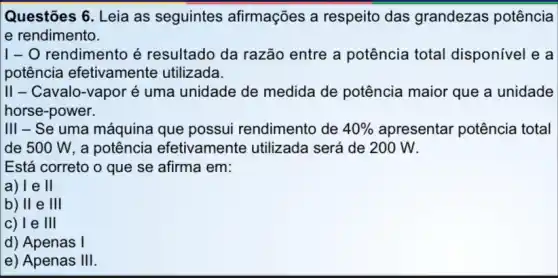 Questões 6. Leia as seguintes afirmações a respeito das grandezas potência
e rendimento.
I- O rendimento é resultado da razão entre a potência total disponivel e a
potência efetivamente utilizada.
II - Cavalo-vapor é uma unidade de medida de potência maior que a unidade
horse-power.
III - Se uma máquina que possui rendimento de 40%  apresentar potência total
de 500 W , a potência efetivamente utilizada será de 200 W.
Está correto o que se afirma em:
a)le II
b) II e III
c) Te III
d) Apenas I
e) Apenas III