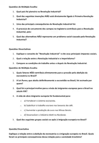 Questões de Múltipla Escolha
1. Qual país foi pioneiro na Revolução Industrial?
2. Qual das seguintes invenções NãO está diretamente ligada à Primeira Revolução
Industrial?
3. Uma das principais consequências da Revolução Industrial foi:
4. O processo de cercamento dos campos na Inglaterra contribuiu para a Revolução
Industrial, pois:
5. Qual das alternativas NĂO representa um problema social causado pela Revolução
Industrial?
Questōes Dissertativas
1. Explique o conceito de "Revolução Industrial"e cite seus principais impactos sociais.
2. Qual a relação entre a Revolução Industrial e o imperialismo?
3. Compare as condiçes de trabalho antes e depois da Revolução Industrial.
Questões de Múltipla Escolha
1. Quais fatores NĂO contribuiu diretamente para a pressão pela abolição da
escravatria no Brasil?
2. A Lei Áurea, que aboliu definitivamente a escravidão no Brasil,foi assinada por
quem?
3. Qual foi o principal motivo para a vinda de imigrantes europeus para o Brasil no
século XIX?
4. A mão de obra imigrante europeia foi fundamental para:
- a) Fortalecer o sistema escravista.
b) Substituir o trabalho escravo nas lavouras de café.
c) Aumentar a produção de ouro nas Minas Gerais.
d) Desenvolver a indústria têxtil no Nordeste.
5. Qual dos seguintes grupos sociais se opôs à imigração europeia no Brasil?
Questão Dissertativa
Explique a relação entre a abolição da escravatria e a imigração europeia no Brasil. Quais
foram as principais consequências dessa relação para a sociedade brasileira?