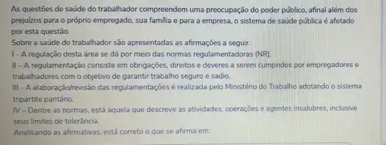 As questōes de saúde do trabalhador compreendem uma preocupação do poder público, afinal além dos
prejuizos para o próprio empregado, sua familia e para a empresa, o sistema de saúde pública é afetado
por esta questão.
Sobre a saúde do trabalhador são apresentadas as afirmações a seguir.
I - A regulação desta área se dá por meio das normas entadoras (NR).
II-A regulamentação consiste em obrigações direitos e deveres a serem cumpridos por empregadores e
trabalhadores com o objetivo de garantir trabalho seguro e sadio.
III - A elaboração/revisão das regulamentações é realizada pelo Ministério do Trabalho adotando o sistema
tripartite paritário.
IV-Dentre as normas está aquela que descreve as atividades, operações e agentes insalubres inclusive
seus limites de tolerância.
Analisando as afirmativas, está correto o que se afirma em