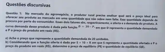 Questōes discursivas
Questão 1: No mercado do agronegócio, o produtor rural precisa analisar qual será o preço ideal para
oferecer seu produto ao mercado em uma quantidade que não sobre nem falte. Essa quantidade depende da
procura por parte do consumidor.Esses dois fatores são respectivamente, a oferta e a demanda do produto. A
curva demanda desse produto é dada pela função D=30-P,
em que D representa a quantidade demandada
e P o preço do produto em reais (R )
a) Ache o preço que represente a quantidade demandada de 20 unidades.
b) Considerando que a função oferta é dada por S=10+P, em que S representa a quantidade ofertada e P o
preço do produto em reais (R ) determine o preço de equilibrio (PE) e quantidade de equilíbrio (QE)