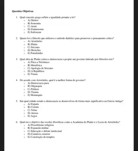 Questōes Objetivas
1. Qual conceito grego reflete a igualdade perante a lei?
A) Demos
B) Isonomia
C) Arete
D) Eudaimonia
E) Sofrosyne
2. Quem foi o filósofo que utilizava o método dialético para promover o pensamento crítico?
0 A) Aristóteles
B) Platão
C) Sócrates
D) Heráclito
0 E) Parmênides
3. Qual obra de Platão critica a democracia e propõe um governo liderado por filósofos-reis?
0 A) Ética a Nicômaco
B) Metafísica
C) Apologia de Sócrates
D) A República
E) Timeu
4. De acordo com Aristóteles qual é a melhor forma de governo?
0 A) Democracia pura
B) Oligarquia
C) Politeia
0 D) Tirania
0 E) Monarquia
5. Em qual cidade-estado a democracia se desenvolveu de forma mais significativa na Grécia Antiga?
0 A) Esparta
B)Corinto
C) Tebas
D) Atenas
E) Argos
6. Qual era o objetivo das escolas filosóficas como a Academia de Platão e o Liceu de Aristóteles?
0 A) Proselitismo religioso
B) Expansão militar
C) Educação e debate intelectual
D) Comércio exterior
E) Construção de templos