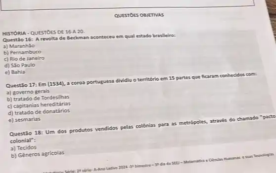 QUESTÓES OBJETIVAS
HISTÓRIA - QUESTOES DE 16 A 20.
Questão 16: A revolta de Beckman
aconteceu em
qual estado brasileiro:
a) Maranhão
b) Pernambuco
c) Rio de Janeiro
d) São Paulo
e) Bahia
Questão 17: Em (1534), a coroa por
portuguesa dividiu o território em 15 partes que ficaram conhecidos
a) governo gerais
b) tratado de Tordesilhas
c) capitanias hereditárias
d) tratado de donatários
e) sesmarias
Questão 18: Um dos produtos vendidos pelas colônias para as metrópoles, através do chamado
colonial":
a) Tecidos
b) Gêneros agricolas