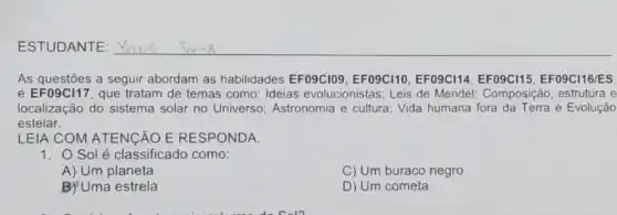 As questōes a seguir abordam as habilidades EF09C109, EFO9C110 EFO9C114, EFO9C115 EF09C116/ES
e EF09C117, que tratam de temas como Ideias evolucionistas : Leis de Mendel:Composição, estrutura e
localização do sistema solar no Universo Astronomia e cultura Vida humana fora da Terra e Evolução
estelar.
LEIA COM ATENCÃO E RESPONDA.
1. O Sol é classificado como:
A) Um planeta
C) Um buraco negro
B) Uma estrela
D) Um cometa