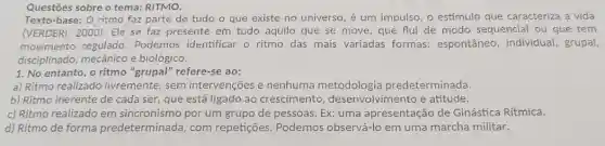 Questōes sobre o tema.RITMO.
Texto-base: O ritmo faz parte de tudo o que existe no universo , é um impulso, o estímulo que caracteriza a vida
(VERDERI, 2000). Ele se faz presente em tudo aquilo que se move que flui de modo sequencial ou que tem
movimento regulado.Podemos identificar o ritmo das mais variadas formas: espontâneo , individual, grupal,
disciplinado, mecânico e biológico.
1. No entanto, o ritmo "grupal" refere-se ao:
a) Ritmo realizado livremente, sem intervenções e nenhuma predeterminada.
b) Ritmo inerente de cada ser, que está ligado ao crescimento , desenvolvimento e atitude.
c) Ritmo realizado em sincronismo por um grupo de pessoas. Ex:uma apresentação de Ginástica Rítmica.
d) Ritmo de forma predeterminada, com repetições. Podemos observá-lo em uma marcha militar.