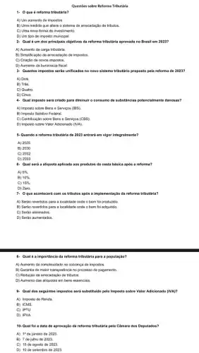 Questōes sobre Reforma Tributária
1. 0 que é reforma tributária?
A) Um aumento de impostos.
B) Uma medida que altera o sistema de arrecadação de tributos.
C) Uma nova forma de investimento.
D) Um tipo de imposto municipal.
2. Qual é um dos principais objetivos da reforma tributária aprovada no Brasil em 2023?
A) Aumento da carga tributária.
B) Simplificação da arrecadaçãc de impostos.
C) Criação de novos impostos.
D) Aumento da burocracia fiscal.
3. Quantos impostos serão unificados no novo sistema tributário proposto pela reforma de 2023?
A) Dois.
B) Três.
C) Quatro.
D) Cinco.
4- Qual imposto será criado para diminuir o consumo de substincias potencialmente danosas?
A) Imposto sobre Bens e Serviços (IBS)
B) Imposto Seletivo Federal.
C) Contribuição sobre Bens e Serviços (CBS).
D) Imposto sobre Valor Adicionado (IVA).
5. Quando a reforma tributária de 2023 entrará em vigor integralmente?
A) 2025
B) 2030
C) 2032
D) 2033
6- Qual será a aliquota aplicada aos produtos da cesta básica após a reforma?
A) 5% .
B) 10% .
C) 15% .
D) Zero.
7. Oque acontecer com os tributos após a implementação da reforma tributária?
A) Serão revertidos para a localidade onde o bem foi produzido
B) Serão revertidos para a localidade onde o bem foi adquirido.
C) Serão eliminados.
D) Serão aumentados.
8- Qual é a importância da reforma tributária para a população?
A) Aumento da complexidade na cobrança de impostos.
B) Garantia de maior transparência no processo de pagamento.
C) Redução da arrecadaçã de tributos.
D) Aumento das aliquotas em bens essenciais.
9. Qual dos seguintes impostos será substituido pelo Imposto sobre Valor Adicionado (IVA)?
A) Imposto de Renda.
B) ICMS.
C) IPTU.
D) IPVA.
10- Qual foi a data de aprovação da reforma tributária pela Câmara dos Deputados?
A) 19 de janeiro de 2023
B) 7 de julho de 2023.
C) 15 de agosto de 2023.
D) 10 de setembro de 2023.