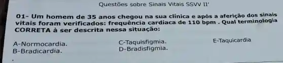 Questōes sobre Sinais Vitais SSVV II'
01- Um homem de 35 anos na sua clínica e após a aferição dos sinais
vitais foram verificados frequência cardíaca de 110 bpm - Qual terminologia
CORRETA à ser descrita nessa situação:
A-Normoc ardia.
C-Taquisfigmia.
E-Taquicardia
B -Bradicardia.
D -Bradisfigmia.