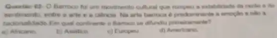 Questie 02-0 Barroco foi um movimento cultural que rompeu a estabilidade da razho e do
sentimento, entre :arte e a ciencia Na arte barroca e prodominante a emoglo e nào a
racionalidade.Em qual continente o Barroco se ditundiu primeiramente?
a) Africano.
b) Asiatico.
c) Europeu.
d) Americano.