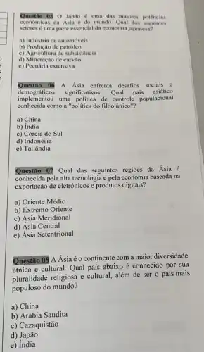 Questio 03 0 Japão d uma das maiores potências
econômicas da Asia e do mundo. Qual dos seguintes
setores é uma parte essencial da economin japonesa?
a) Indistria de automóveis
b) Produção de petróleo
c) Agricultura de subsistêncin
d) Mineração de carvals
e) Pecuária extensiva
Questão 06 A Asia enfrenta desafios sociais e
demográficos significativos. Qual país asiático
implementou uma politica de controle populacional
conhecida como a "politica do filho único"?
a) China
b) India
c) Coreia do Sul
d) Indonésia
e) Tailândia
Questão 07 Qual das seguintes regiōes da Ásia é
conhecida pela alta tecnologia e pela economia baseada na
exportação de eletrônicos e produtos digitais?
a) Oriente Médio
b) Extremo Oriente
c) Ásia Meridional
d) Ásia Central
e) Ásia Setentrional
Questão 08 A Asiaéo continente com a maior diversidade
étnica e cultural. Qual país abaixo é conhecido por sua
pluralidade religiosa e cultural, além de ser o país mais
populoso do mundo?
a) China
b) Arábia Saudita
c) Cazaquistão
d) Japão
e) India