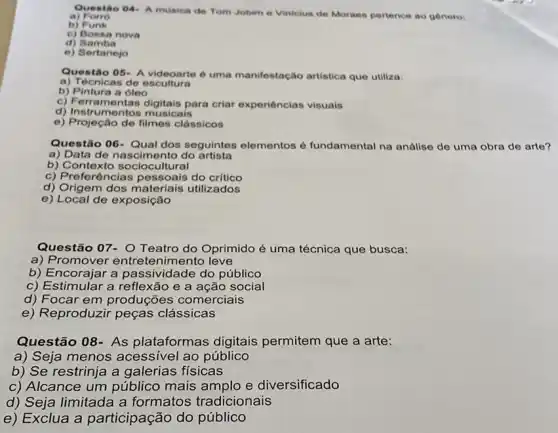 Questio 04- A musica de Tom Jobime Vinicius de Moraes pertence ao genero
a) Forro
b) Funk
c) Bossa nova
d) Samba
e) Sertanejo
Questão 05- A videoarte é uma manifestação artistica que utiliza:
a) Técnicas de escultura
b) Pintura a ôleo
c) Ferramentas digitais para criar experiências visuais
d) Instrumentos musicais
e) Projeção de filmes clássicos
Questão 06-Qual dos seguintes elementos é fundamental na análise de uma obra de arte?
a) Data de nascimento do artista
b) Contexto sociocultural
c) Preferências do critico
d) Origem dos materiais utilizados
e) Local de exposição
Questão 07- O Teatro do Oprimido é uma técnica que busca:
a) Promover entretenimento leve
b) Encorajar a passividade do público
c) Estimular a reflexão e a ação social
d) Focar em produções comerciais
e) Reproduzir peças clássicas
Questão 08- As plataformas digitais permitem que a arte:
a) Seja menos acessivel ao público
b) Se restrinja a galerias físicas
c) Alcance um público mais amplo e diversificado
d) Seja limitada a formatos tradicionais
e) Exclua a participação do público