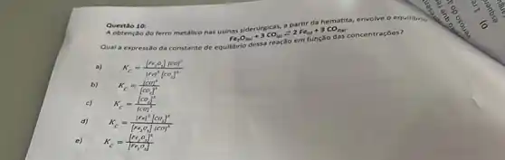 Questio 10 ferro metalico nas
+3CO_((10))=2Fe_((1))+3CO_(2(s)) fe,O_(211)+3CO_{(
Questio 10:
Qual a expressso da constante de equilibrio
a)
K_(c)=([Pr_(i)^2][CO]^3)/([Fe]^2)[CO_{3]^1
b)
K_(c)=([CO]^3)/([CO_(2)]^3)
c)
K_(C)=([CO_(4)]^3)/([CO]^3)
d)
K_(C)=([Fe]^2[CO_(3)]^3)/([Fe_(2)O_{3)][CO]^{3
e)
K_(C)=([Fe_(2)O_(3)]^2)/(Fe_(2)O_(3))