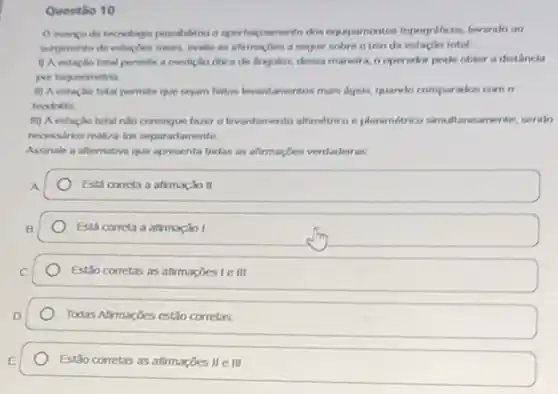 Questio 10
dose experiencementos Importalicas, levando oo
surginento de estaphes totars seguir sobre o trut da estação total
() A estaplo total permite a medicilin otica de dingulos, dessa maneira, o operador pocke obter a distância
por taqueometria
ii) A estacilo total permite que sejam feltos kevantamentus mais dgeis, quando compuration com o
teodolito
iii) A estaçlo total nào conseque faver o levantamento aftemethico a plantimetrico simultaneamente, sendo
necessirios realiza los seper adamente
Assinale a alternativa que apresenta todas as afirmaçbes verdadeiras
Esti correta a afrmação II
Está correta a afimxiol
Estio corretas as afirmaçóes lem
Todas Afrmações estão corretas
Estão corretas as afirmações II e III