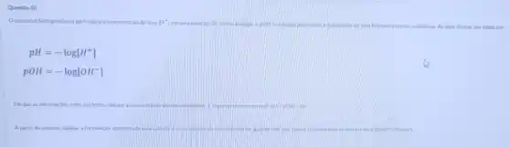 Questio 10
Opotencial hidrogenionico (pH) indica a concentração de ions [H^+] uma solucáo. De forma analoga o pOH eutilizado para medir a guantidade de lons hidroxila em uma substancia. As duas formas sao dadas por
pH=-log[H^+]
pOH=-log[OH^-]
Em que as informaç,des entre colchetes indicam concentraçao desas substanca: importante ooservar que pH+pOH=14
A partir do exposto, a aplique a formulacio apresentada para calcular a conceiti. de lons hidrokila da do mar, que possu concentr delons lit de 6.31times 10^wedge (-9)mol/L