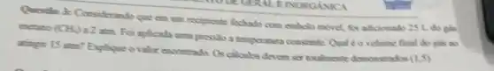 Questio 2: Considerando que em um recipiente fechado com embolo movel, for adicionado 25 L.do gds
metamo (CH_(2))
a2 atm. For aplicado uma pressio a temperatura constante Qual éo volume final do gas ao
atingir 15 atm? Explique o valor encontrado. Os calculos devem ser totalmente demonstrados
(1,5)