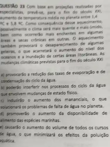 QUESTIO 23 com base em projesses realizadas por
espe preve se para o fim do seculo
sumento de temperat ura media no planeta entre 1A
ec e 5,8 *C. como consequencia desse aquedmento,
possivelmente o clima sera mais quente e mais Gmido,
bem como ocorrerso mais enchentes em algumas
dreas e secas crônicas em outras . a agued men's
também provocars o desaparecim ento de algumas
geleiras, 0 que acarretará o aumento do nivel dos
oceanos e a inundação de certas areas litorâneas. As
mudangas climaticas previstas para o fim do séoulo in
a)provocarão a redução das taxas de evaporação ece
condensação do ciclo da Aqua
b) poderão interferir nos processos do ciclo da aga
que envolvem mudangas de estado fisico.
c induzirão o aumento dos mananciais , a que
solucionará a problemas de falta de agua no planeta.
promoveráo o aumento da disponibilidade de
alimento das especies marinhas.
e) causarão o aumento do volume de todos os cursos