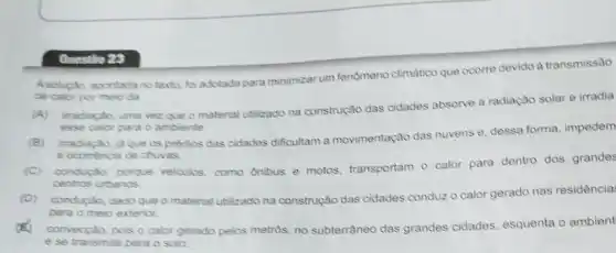 Questio 28
Asolupla apontada notexto foradotada para minimizar um fenomeno climatico que ocorre devido à transmissão
de calor por meio da
irradiação, uma vez que o material ublizado na construção das cidades absorve a radiação solar e irradia
esse calor para o ambiente.
irradiação, ja que os predios das cidades dificultam a movimentação das nuvens e, dessa forma, impedem
a ocomincia de chuvas.
(C)
conduçáo, porque velculos, como ônibus e motos, transportam 0 calor para dentro dos grandes
centros urbanos.
(D)
conduçáo, dado que o material utilizado na construção das cidades conduz o calor gerado nas residência:
para o meio exterior.
x convecçáo, pois o calor gerado pelos metros, no subterrâneo das grandes cidades, esquenta o ambient
e se transmite para o solo