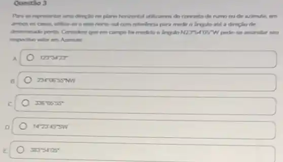 Questio 3
Para se represintur umu dimplo no plano horizantal utilizamos do concento de rumo ou de arimute cm
-se o eivo norte sul com referincia para medir o lingulo ate a direçlo de
determinado portin Considere que em campo for medido o lingulo NZS5405"W pedo-on ussinatar seu
respective valor em Amult
1233023
2340655NW
30600555^circ 
1423455W
383^circ 5405^circ