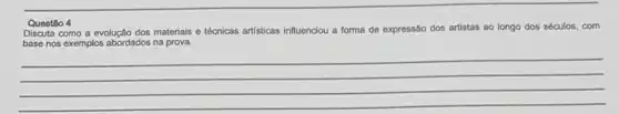 Questio 4
Discuta como a evolução dos materiais e técnicas artisticas influenciou a forma de expressão dos artistas ao longo dos séculos com
base nos exemplos abordados na prova.
__