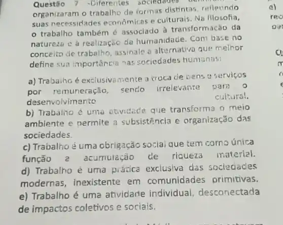 Questio 7 -Diferentes sociedities berin
organizaram o trabalho de formas distintas, rellecindo
suas necessidades economicas e culturals . Na fllosofia,
trabalho também é associado à transformação da
natureza e a realizaçōo da humanidade. Com base no
concelto de trabalho , assinale a alternative que melhor
define sua importância nas sociedades humanas!
a) Trabaiho é exclusiva mente a troca de bens e servicos
por remuneração sendo irrelevante
para o
desenvolvimento
cultural.
b) Trabalino é uma atividade que transforma o meio
ambiente e nermite a subsistência e organização das
sociedades.
c) Trabalhoé uma obrigação social que tem corno única
função a acumulação de riqueza material.
d) Trabalho é uma prática exclusiva das sociedades
modernas , inexistente em comunidades primitivas.
e) Trabalho é uma atividade individual , desconectada
de impactos coletivos e sociais.