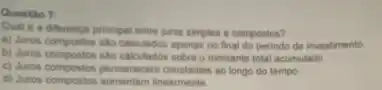 Questio 7:
Qual é a differenca principal entre juros simples e compostos?
a) Juros compostos silo calculador apenas no final do periodo de investimento
b) Juros compostos salo calculados sobre o montante total acumulado
c) Juros compostos permanecem ao longo do tempo
d) Juros compositos aumentam inearmente