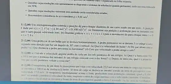 Questioes cujas resoluçōes nào apresentarem os diagramas c sistemas de referência (quando pertinente), terão sua nota reduzada
cm 50% 
- Questioes cujas resoluçôes estiverem sem unidades serão consideradas erradas;
- Desconsidere aressistência do ar c considere
g=9,81m/s^2
questioes be manelri clara c organizada na folha resposta;
1) (2,00) Um microprocessador controla a posição dG para-choque dianteiro de um carro usado em um teste. A posição
é dada por x(t)=2,17m+(4,80m/s^2)t^2+(0,100m/s^3)t^3
(a) Determine sua posição c aceleração para os instantes em
que o carro possui velocidade zero. (b) Desenhe gráficos
xtimes t,vtimes teatimes  para o movimento do para-choque entre t=0 ct=2,0s
2) (2,00 Uma pedra cai de um balão que se desloca horizontalmente. A pedra permancce no ar durante 3 seatinge o solo
segundo uma direção que faz um ângulo de 30^circ 
com a vertical. (a)Qual é a velocidade do balão? (b) De que altura caiu a
pedra? (c) Que distância a pedra percorreu na horizontal? (d) Com que velocidade a pedra atinge o solo?
3) (2,00) a) Calcule a velocidade angular média de cada um dos trés ponteiros de um relógio. b) Qual é a hora entre 9 h
e 10 hem que o ponteiro dos minutos de um relógio coincide com o das horas? c) Depois de meio dia, qual é a primeira
vez que os três ponteiros voltam a coincidir?
4) (2,00) 0 maquinista de um trem de passageiros que viaja com velocidade 25,0m/s avista um trem de carga cuja traseira
se encontra a 200,0 m de distância à frente O trem de carga se desloca no mesmo sentido do trem de passageiros com
velocidade 15.0m/s
() maquinista imediatamente aciona o freio, produzindo uma aceleração constante igual a 0,100 m/s^2
no sentido contrário à velocidade do trem, enquanto o trem de carga continua com a velocidade constante. Considere
x=0
como o local onde se encontra a frente do trem de passageiros quando o freio é acionado (a) As vacas na vizinhanca