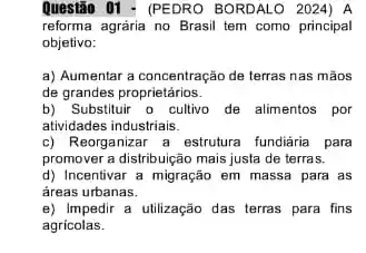 Question 01 - (PEDRO BORDALO 2024) A
reforma agrária no Brasil tem como principal
objetivo:
a) Aumentar a concentração de terras nas mãos
de grandes proprietários.
b) Substituir o cultiva de alimentos por
atividades industriais.
c) Reorganizar a estrutura fundiária para
promover a distribuição mais justa de terras.
d) Incentivar a migração em massa para as
áreas urbanas.
e) Impedir a utilização das terras para fins
agricolas.