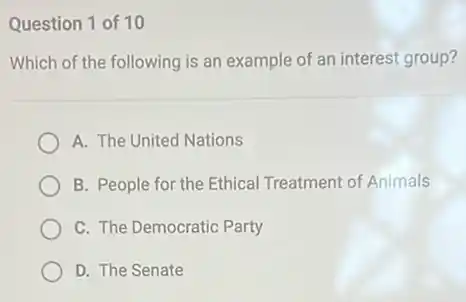 Question 1 of 10
Which of the following is an example of an interest group?
A. The United Nations
B. People for the Ethical Treatment of Animals
C. The Democratic Party
D. The Senate