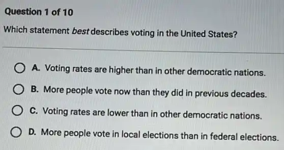 Question 1 of 10
Which statement best describes voting in the United States?
A. Voting rates are higher than in other democratic nations.
B. More people vote now than they did in previous decades.
C. Voting rates are lower than in other democratic nations.
D. More people vote in local elections than in federal elections.