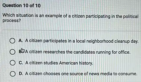 Question 10 of 10
Which situation is an example of a citizen participating in the political
process?
A. A citizen participates in a local neighborhood cleanup day.
A citizen researches the candidates running for office.
C. A citizen studies American history.
D. A citizen chooses one source of news media to consume.