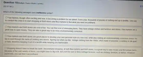 Question 10(Mulliple Choice Worth 2 points)
(02.07 MC)
Which of the following passages uses ineffective syntax?
Fast fashion, though often exciting and new, is our planet. Every year,thousands of pounds of clothing end up in landfills. One way
combat this crisis is to start shopping at thrift stores and flea markets to find what you need secondhand.
Flea markets and thrift stores are a lot of fun. You can find a lot of interesting items. They have vintage clothes and furniture and dishes. Flea markets are a
great way to save money. They are also a great way to be more environmentally conscious.
Flea markets and thrift stores are great places to develop your own personal style at a low cost, while also making an environmentally conscious choice. It's
fun to look through the racks of clothing and dishes, figuring out what you like. Vintage clothing from the 1960s often made of polyester,is unlikely to fall apart
or fade, therefore keeping it out of a landfill while keeping you fashionable.
Shopping doesn't have to break the bank. Secondhand shopping, at both flea markets and thrift stores,is a great way to save money and find unique items.
Because of the vast variety of items, you might have to dig a bit, but you'll be sure to find a vintage treasure, such as clothing, furniture, or dishes. Whatever
you're into, you can find it secondhand.