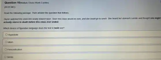 Question 10(Multiple Choice Worth 2 points)
(03.01 MC)
Read the following passage Then answer the question that follows.
Skylar watched the clock tick slowly toward noon . Soon this class would be over, and she could go to lunch She heard her stomach rumble and thought she might
actually starve to death before this class ever ended.
Which device of figurative language does the text in bold use?
Hyperbole
Idiom
Personification
Simile