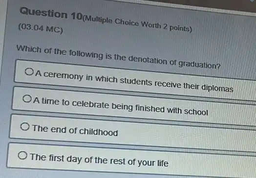 Question 10(Multiple Choice Worth 2 points)
(03.04 MC)
Which of the following is the denotation of graduation?
A ceremony in which students receive their diplomas
A time to celebrate being finished with school
The end of childhood
The first day of the rest of your life