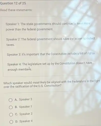 Question 12 of 25
Read these statements:
Speaker 1: The state governments should continue to have more
power than the federal government.
Speaker 2: The federal government should have the power to collect
taxes.
Speaker 3: It's important that the Constitution include a bill of rights.
Speaker 4: The legislature set up by the Constitution doesn't have
enough members.
Which speaker would most likely be aligned with the Federalists in the fight
over the ratification of the U.S. Constitution?
A. Speaker 3
B. Speaker 1
C. Speaker 2
D. Speaker 4