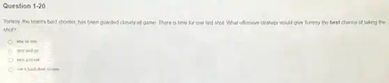 Question 1-20
Tommy, the team's best shooter, has been guarded closely all game. There is time for one last shot. What offensive strategy would give Tommy the best chance of taking the
shot?
one vs one
give and go
pick and roll
set a back door screen