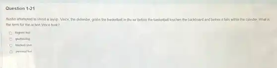 Question 1-21
Austin attempted to shoot a layup. Vince, the defender, grabs the basketball in the air before the ba basketball touches the backboard and before it falls within the cylinder. What is
the term for the action Vince took?
flagrant foul
goaltending
blocked shot
personal foul