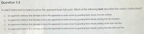 Question 1-2
A coach instructed his team to press the opponent team full court. Which of the following best describes the coach's instructions?
an aggressive defense that attempts to force the opponents to make errors by guarding them closely from the cylinder
an aggressive defense that attempts to force the opponents to make errors by guarding them closely starting from the baseline
an aggressive defense that attempts to force the opponents to make errors by guarding them closely starting at the half-court line
an aggressive defense that attempts to force the opponents to make errors by guarding them closely starting from the half-court line