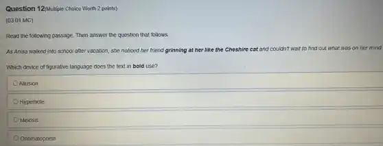 Question 12(Multiple Choice Worth 2 points)
(03.01 MC)
Read the following passage Then answer the question that follows.
As Anisa walked into school after vacation, she noticed her friend grinning at her like the Cheshire cat and couldn't wait to find out what was on her mind.
Which device of figurative language does the text in bold use?
Allusion
Hyperbole
Meiosis
Onomatopoeia