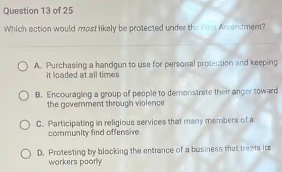 Question 13 of 25
Which action would most likely be protected under the First Amendment?
A. Purchasing a handgun to use for personal protection and keeping
it loaded at all times
B. Encouraging a group of people to demonstrate their anger toward
the government through violence
C. Participating in religious services that many members of a
community find offensive
D. Protesting by blocking the entrance of a business that treats its
workers poorly