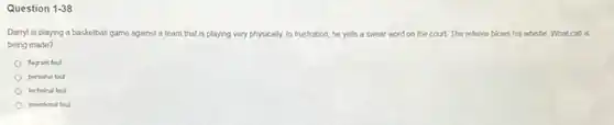 Question 1.38
Darryl is playing a basketball game against a team that is playing very y physically. In frustration, he yells a swear word on the court. The referee blows his whiste What call is
being made?
fagrant foul
personal foul
technical foul
intentional foul