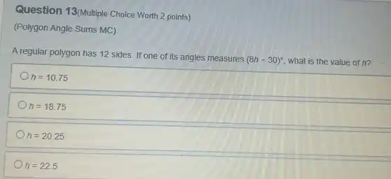 Question 13(Multiple Choice Worth 2 points)
(Polygon Angle Sums MC)
A regular polygon has 12 sides. If one of its angles measures
(8h-30)^circ  what is the value of h?
h=10.75
h=18.75
h=20.25
h=22.5