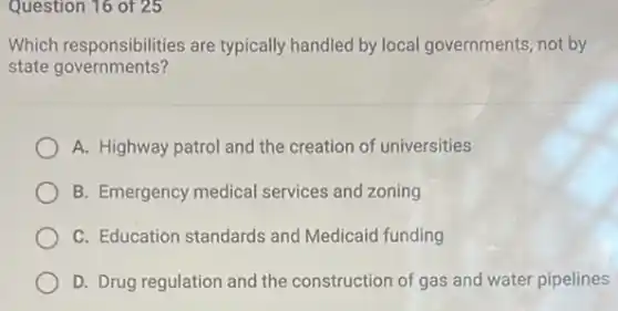 Question 16 of 25
Which responsibilities are typically handled by local governments, not by
state governments?
A. Highway patrol and the creation of universities
B. Emergency medical services and zoning
C. Education standards and Medicaid funding
D. Drug regulation and the construction of gas and water pipelines