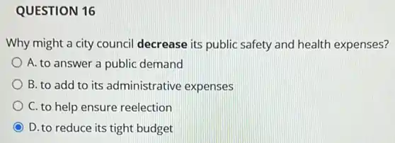 QUESTION 16
Why might a city council decrease its public safety and health expenses?
A. to answer a public demand
B. to add to its administrative expenses
C. to help ensure reelection
D. to reduce its tight budget