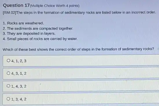 Question 17(Multiple Choice Worth 4 points)
[RM.02]The steps in the formation of sedimentary rocks are listed below in an incorrect order.
1. Rocks are weathered.
2. The sediments are compacted together.
3. They are deposited in layers.
4. Small pieces of rocks are carried by water.
Which of these best shows the correct order of steps in the formation of sedimentary rocks?
4,1,2,3
4,3,1,2
1,4,3,2
1,3,4,2